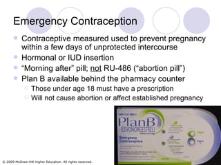 Emergency Contraception Contraceptive measured used to prevent pregnancy within a few days of unprotected intercourse Hormonal or IUD insertion  “ Morning after” pill;  not  RU-486 (“abortion pill”) Plan B available behind the pharmacy counter Those under age 18 must have a prescription Will not cause abortion or affect established pregnancy 
