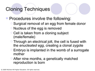 Cloning Techniques Procedures involve the following: Surgical removal of an egg from female donor Nucleus of the egg is removed Cell is taken from a cloning subject (male/female) Through an electrical jolt, the cell is fused with the  enucleated egg , creating a clonal zygote Embryo is implanted in the womb of a surrogate mother After nine months, a genetically matched reproduction is born 