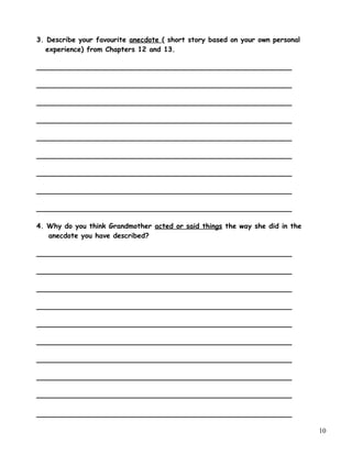 3. Describe your favourite anecdote ( short story based on your own personal
experience) from Chapters 12 and 13.
___________________________________________________________
___________________________________________________________
___________________________________________________________
___________________________________________________________
___________________________________________________________
___________________________________________________________
___________________________________________________________
___________________________________________________________
___________________________________________________________
4. Why do you think Grandmother acted or said things the way she did in the
anecdote you have described?
___________________________________________________________
___________________________________________________________
___________________________________________________________
___________________________________________________________
___________________________________________________________
___________________________________________________________
___________________________________________________________
___________________________________________________________
___________________________________________________________
___________________________________________________________
10
 