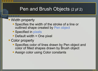 Pen and Brush Objects   (2 pf 2) Width property Specifies the width of the stroke of a line or outlined shape created by  Pen object Specified in  pixels Default width = One pixel Color property Specifies color of lines drawn by Pen object and color of filled shapes drawn by Brush object Assign color using Color constants 
