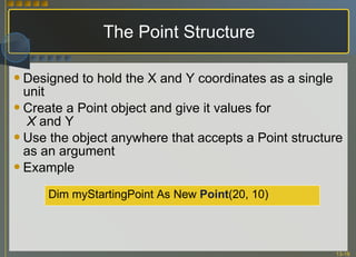The Point Structure Designed to hold the X and Y coordinates as a single unit Create a Point object and give it values for   X  and Y Use the object anywhere that accepts a Point structure as an argument Example Dim myStartingPoint As New  Point (20, 10)  