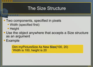 The Size Structure Two components, specified in pixels Width (specified first) Height Use the object anywhere that accepts a Size structure as an argument Example Dim myPictureSize As New  Size (100, 20)  ‘ Width is 100, height is 20 