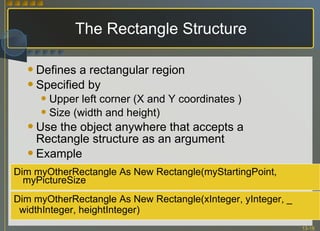 The Rectangle Structure Defines a rectangular region Specified by Upper left corner (X and Y coordinates ) Size (width and height) Use the object anywhere that accepts a Rectangle structure as an argument Example Dim myOtherRectangle As New Rectangle(xInteger, yInteger, _ widthInteger, heightInteger) Dim myOtherRectangle As New Rectangle(myStartingPoint, myPictureSize 