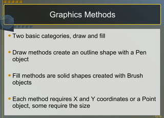 Graphics Methods Two basic categories, draw and fill Draw methods create an outline shape with a Pen object Fill methods are solid shapes created with Brush objects Each method requires X and Y coordinates or a Point object, some require the size 