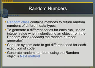 Random Numbers Random class  contains methods to return random numbers of different data types To generate a different series for each run, use an integer value when instantiating an object from the Random class ( seeding  the random number generator) Can use system date to get different seed for each execution of code Generate random numbers using the Random object’s  Next method 