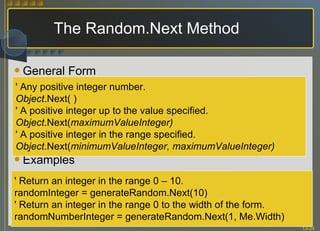 The Random.Next Method General Form Examples ' Any positive integer number. Object .Next( ) ' A positive integer up to the value specified. Object .Next( maximumValueInteger) ' A positive integer in the range specified. Object .Next( minimumValueInteger, maximumValueInteger) ' Return an integer in the range 0 – 10. randomInteger = generateRandom.Next(10) ' Return an integer in the range 0 to the width of the form. randomNumberInteger = generateRandom.Next(1, Me.Width) 