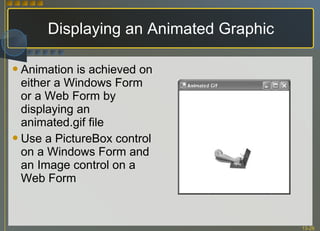 Displaying an Animated Graphic Animation is achieved on either a Windows Form or a Web Form by displaying an animated.gif file Use a PictureBox control on a Windows Form and an Image control on a Web Form 