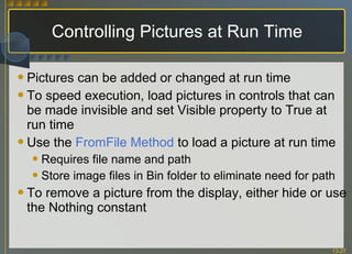 Controlling Pictures at Run Time Pictures can be added or changed at run time To speed execution, load pictures in controls that can be made invisible and set Visible property to True at run time Use the  FromFile   Method  to load a picture at run time Requires file name and path Store image files in Bin folder to eliminate need for path To remove a picture from the display, either hide or use the Nothing constant 