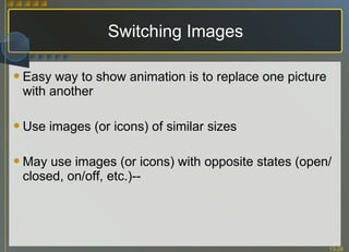 Switching Images Easy way to show animation is to replace one picture with another Use images (or icons) of similar sizes May use images (or icons) with opposite states (open/closed, on/off, etc.)-- 