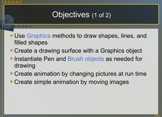 Objectives  (1 of 2) Use  Graphics  methods to draw shapes, lines, and filled shapes Create a drawing surface with a Graphics object Instantiate Pen and  Brush objects  as needed for drawing Create animation by changing pictures at run time Create simple animation by moving images 