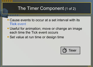 Cause events to occur at a set interval with its  Tick  event Useful for animation; move or change an image each time the Tick event occurs Set value at run time or design time The Timer Component  (1 of 2) 
