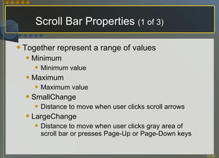 Scroll Bar Properties  (1 of 3) Together represent a range of values Minimum Minimum value Maximum Maximum value SmallChange Distance to move when user clicks scroll arrows LargeChange Distance to move when user clicks gray area of scroll bar or presses Page-Up or Page-Down keys 