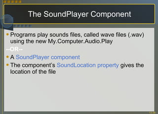 The SoundPlayer Component Programs play sounds files, called wave files (.wav) using the new My.Computer.Audio.Play --OR-- A  SoundPlayer component The component’s  SoundLocation property  gives the location of the file 
