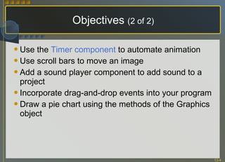 Objectives  (2 of 2) Use the  Timer component  to automate animation Use scroll bars to move an image Add a sound player component to add sound to a project Incorporate drag-and-drop events into your program Draw a pie chart using the methods of the Graphics object 