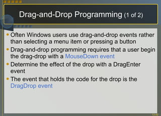 Drag-and-Drop Programming  (1 of 2) Often Windows users use drag-and-drop events rather than selecting a menu item or pressing a button Drag-and-drop programming requires that a user begin the drag-drop with a  MouseDown event Determine the effect of the drop with a DragEnter event The event that holds the code for the drop is the  DragDrop event 