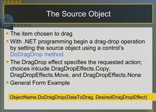 The Source Object The item chosen to drag  With .NET programming begin a drag-drop operation by setting the source object using a control’s  DoDragDrop method The DragDrop effect specifies the requested action; choices inlcude DragDropEffects.Copy, DragDropEffects.Move, and DragDropEffects.None General Form Example ObjectName.DoDragDrop(DataToDrag, DesiredDragDropEffect) 