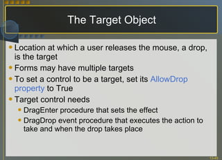 The Target Object Location at which a user releases the mouse, a drop, is the target Forms may have multiple targets To set a control to be a target, set its  AllowDrop property  to True Target control needs  DragEnter procedure that sets the effect  DragDrop event procedure that executes the action to take and when the drop takes place 