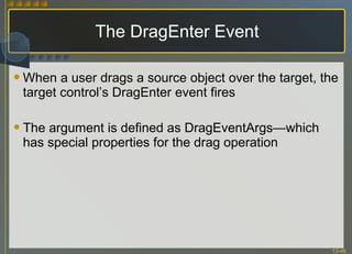The DragEnter Event When a user drags a source object over the target, the target control’s DragEnter event fires The argument is defined as DragEventArgs—which has special properties for the drag operation 