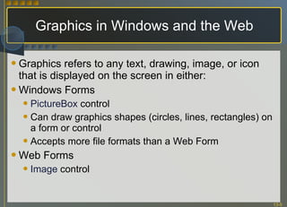 Graphics in Windows and the Web Graphics refers to any text, drawing, image, or icon that is displayed on the screen in either: Windows Forms PictureBox   control Can draw graphics shapes (circles, lines, rectangles) on a form or control Accepts more file formats than a Web Form Web Forms Image  control 