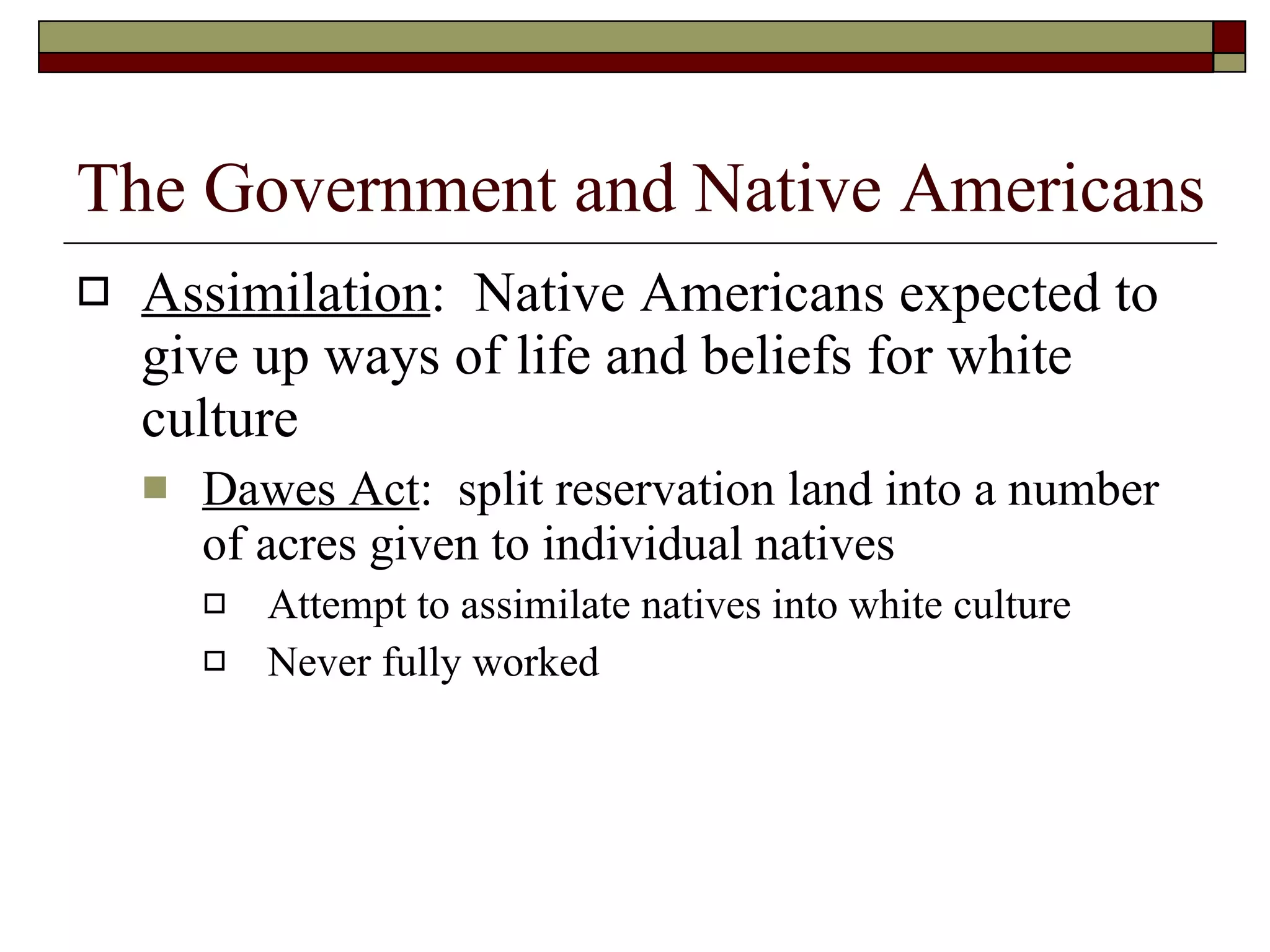 Assimilation :  Native Americans expected to give up ways of life and beliefs for white culture Dawes Act :  split reservation land into a number of acres given to individual natives Attempt to assimilate natives into white culture Never fully worked The Government and Native Americans 