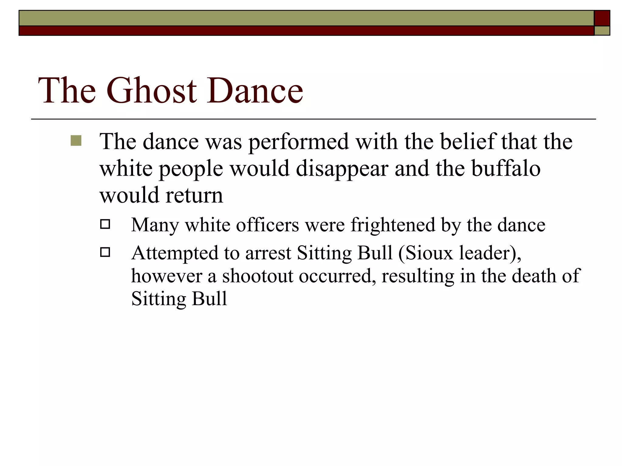 The Ghost Dance The dance was performed with the belief that the white people would disappear and the buffalo would return Many white officers were frightened by the dance Attempted to arrest Sitting Bull (Sioux leader), however a shootout occurred, resulting in the death of Sitting Bull 