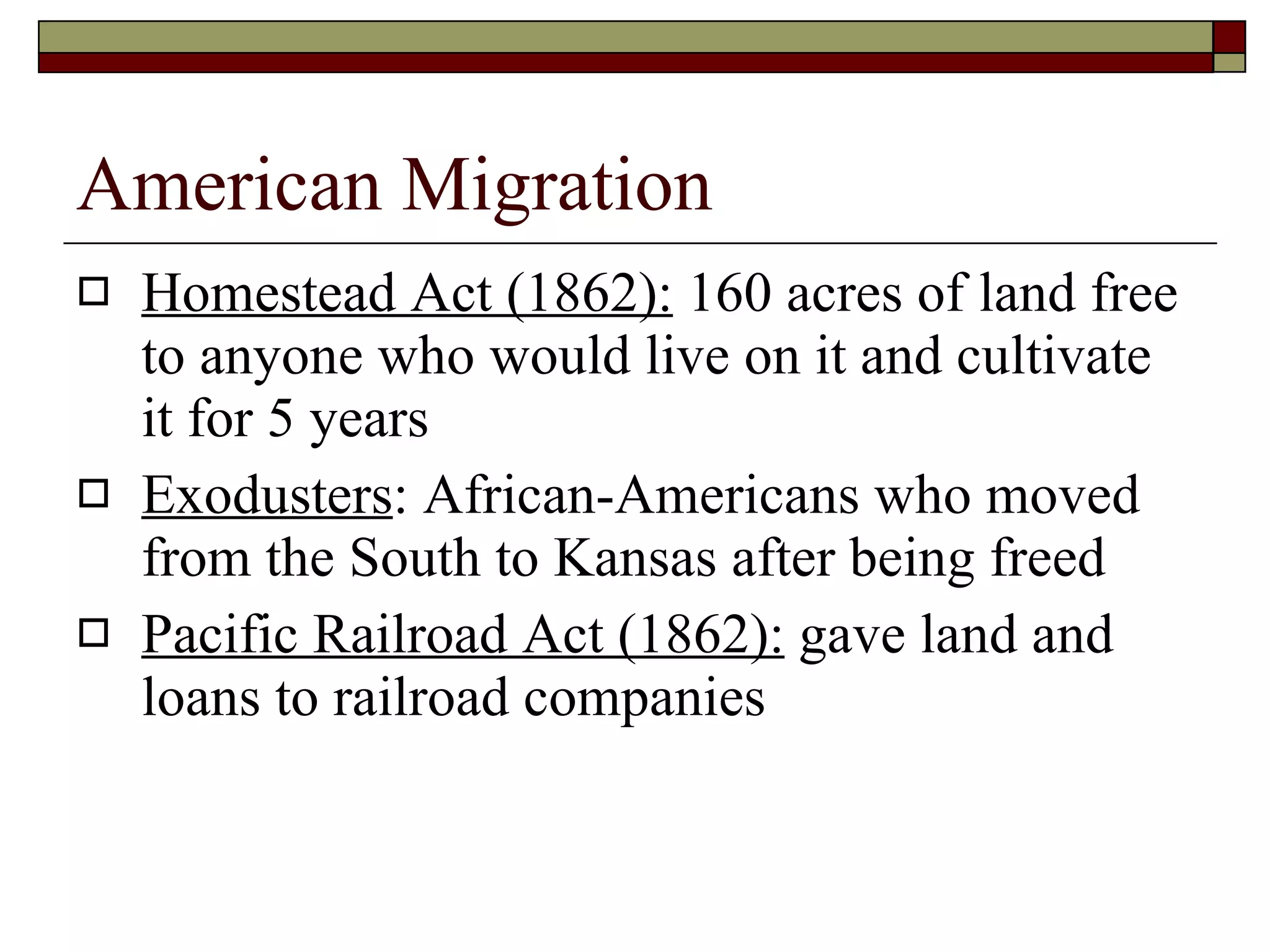American Migration Homestead Act (1862):  160 acres of land free to anyone who would live on it and cultivate it for 5 years Exodusters : African-Americans who moved from the South to Kansas after being freed Pacific Railroad Act (1862):  gave land and loans to railroad companies 