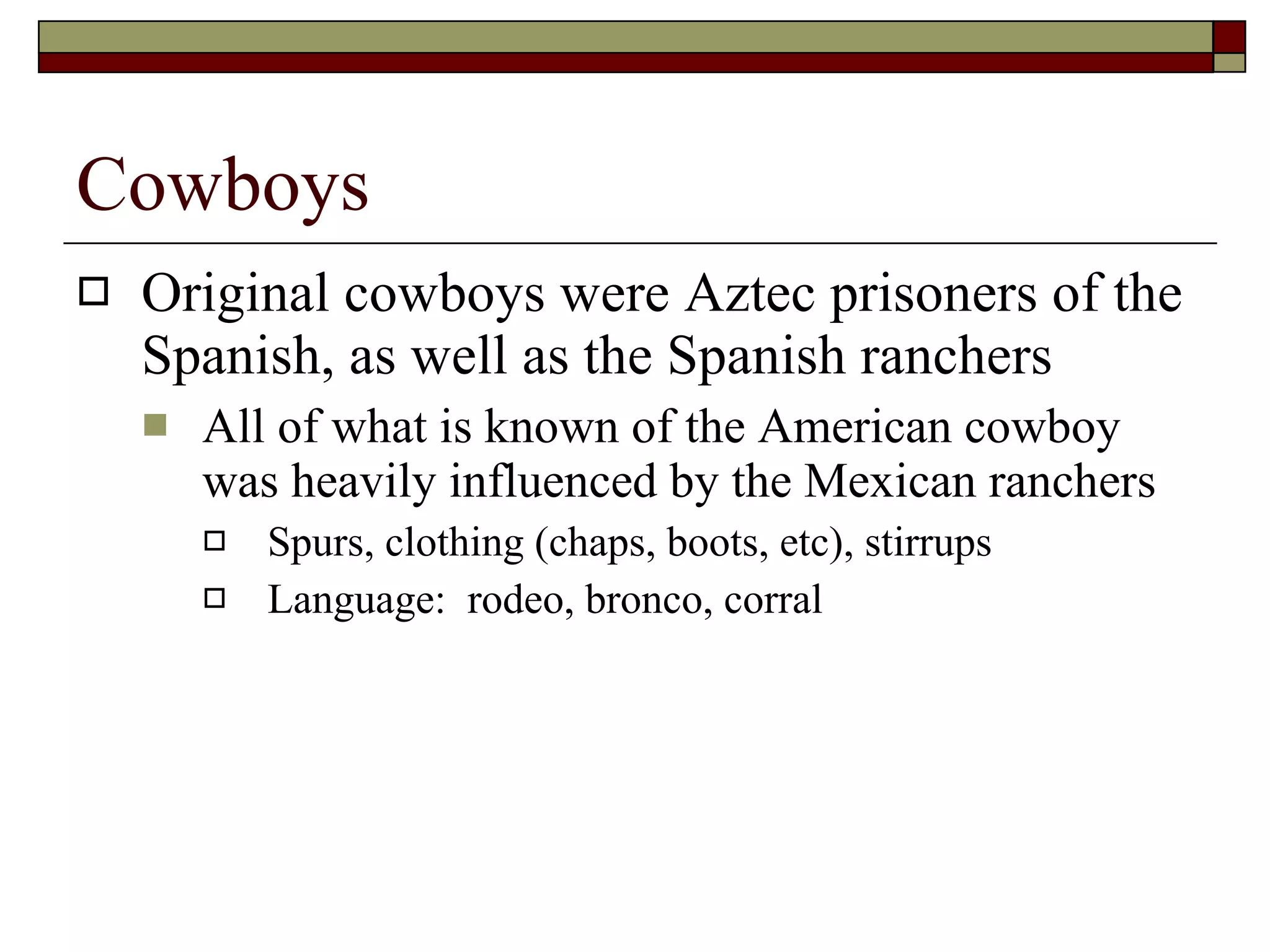 Cowboys Original cowboys were Aztec prisoners of the Spanish, as well as the Spanish ranchers All of what is known of the American cowboy was heavily influenced by the Mexican ranchers Spurs, clothing (chaps, boots, etc), stirrups Language:  rodeo, bronco, corral  
