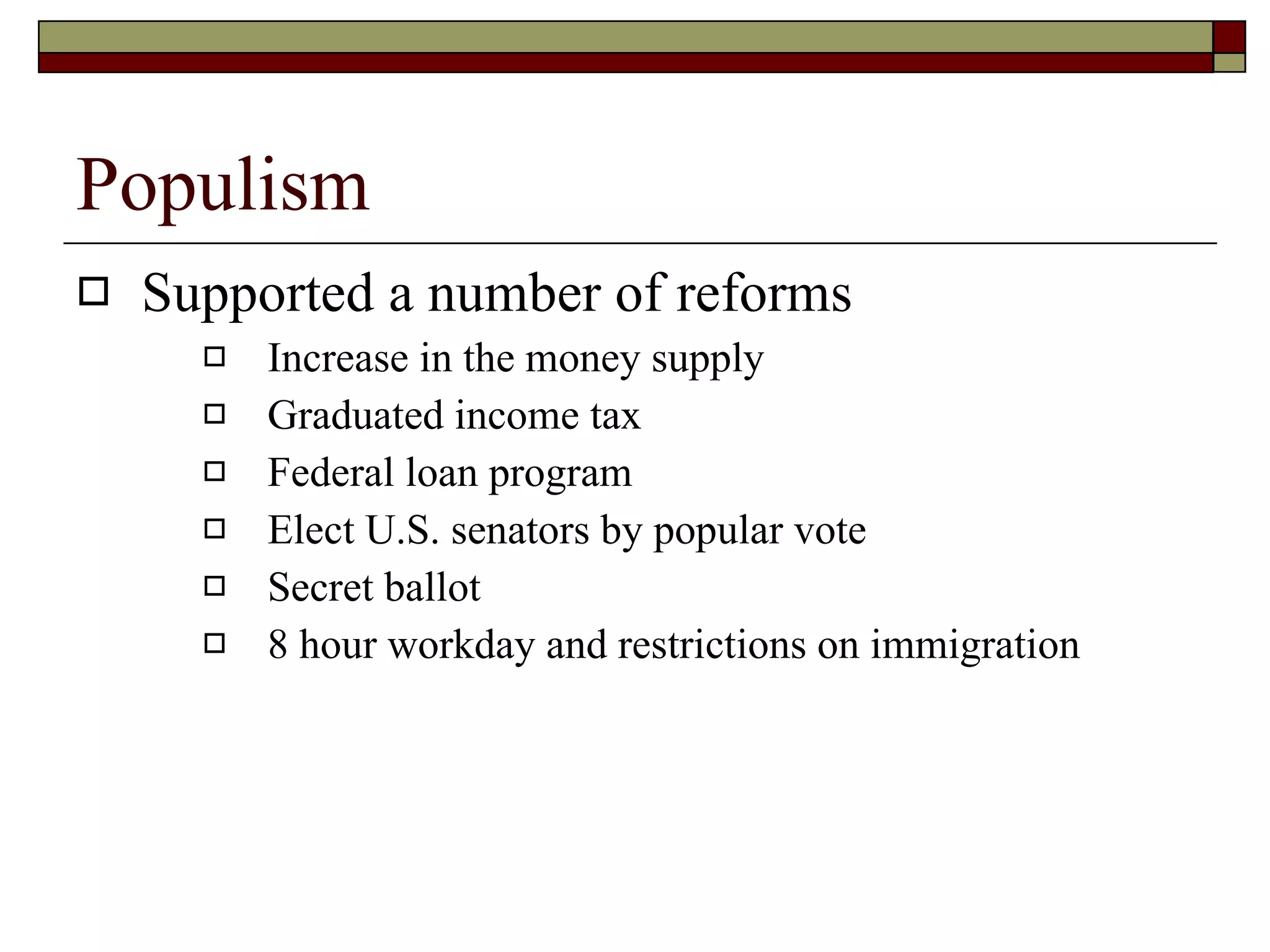 Populism Supported a number of reforms Increase in the money supply Graduated income tax Federal loan program Elect U.S. senators by popular vote Secret ballot 8 hour workday and restrictions on immigration 