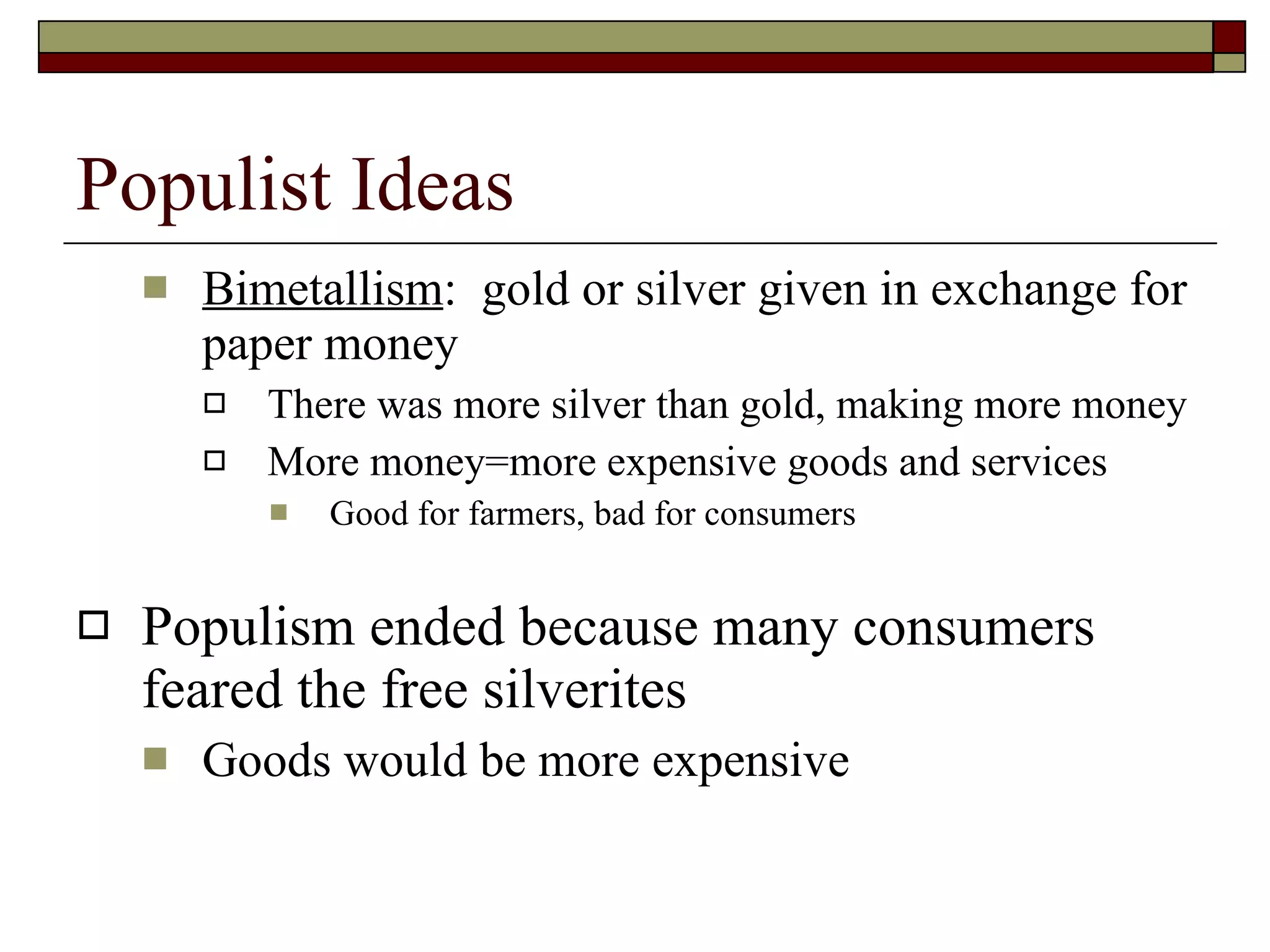 Populist Ideas Bimetallism :  gold or silver given in exchange for paper money There was more silver than gold, making more money More money=more expensive goods and services Good for farmers, bad for consumers Populism ended because many consumers feared the free silverites Goods would be more expensive 