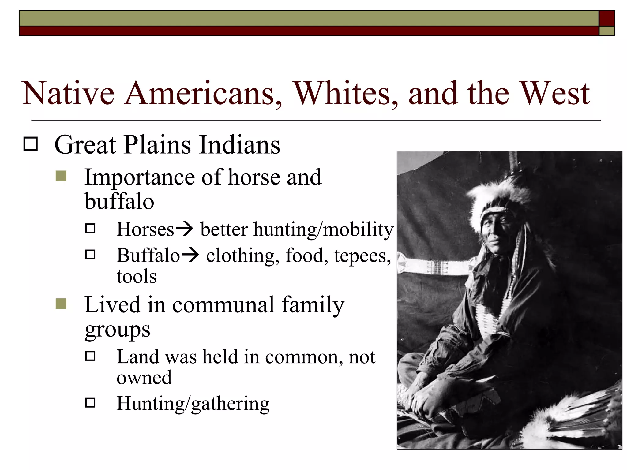 Native Americans, Whites, and the West Great Plains Indians Importance of horse and buffalo Horses   better hunting/mobility Buffalo   clothing, food, tepees, tools Lived in communal family groups Land was held in common, not owned Hunting/gathering 