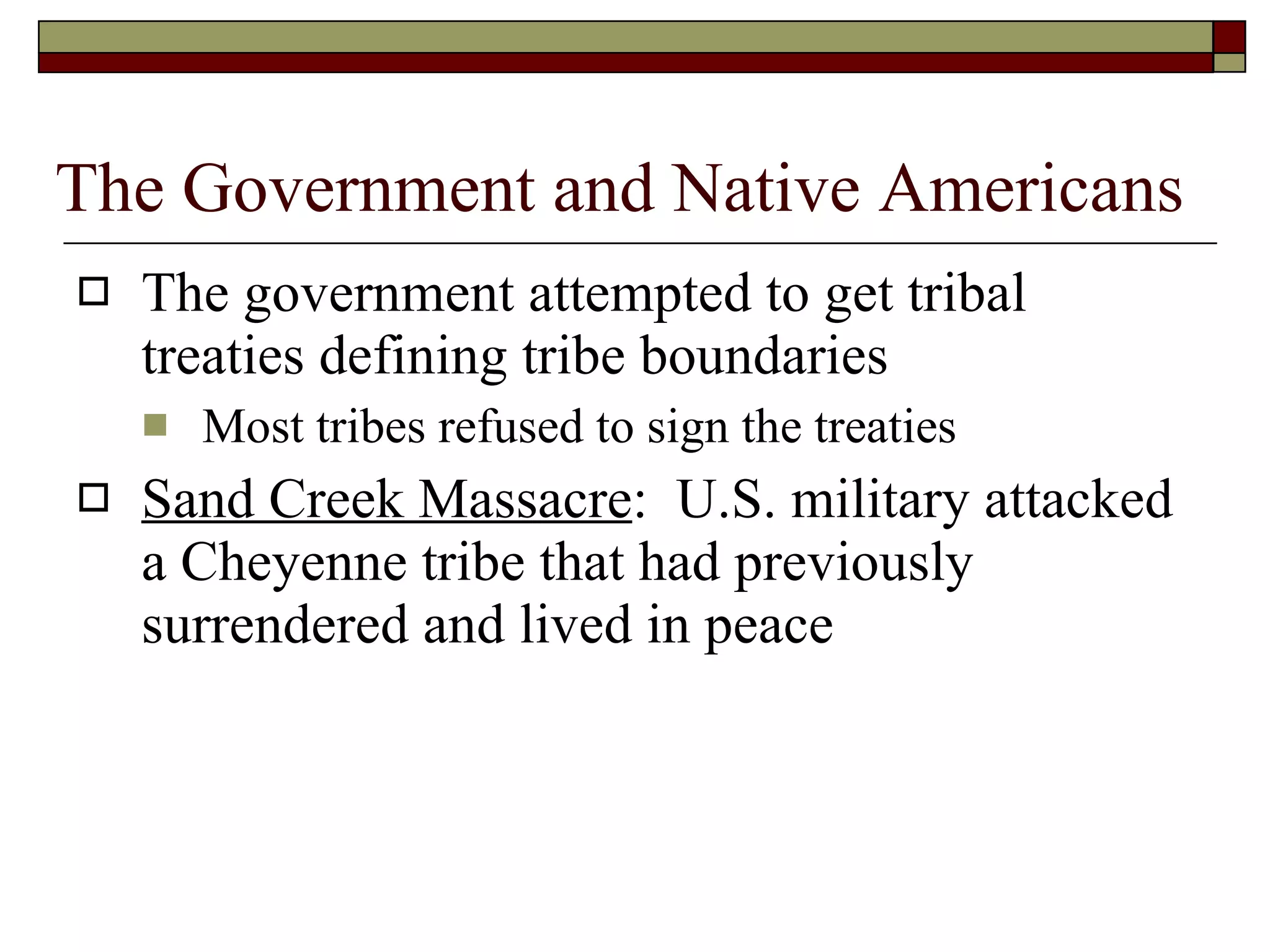 The Government and Native Americans The government attempted to get tribal treaties defining tribe boundaries Most tribes refused to sign the treaties Sand Creek Massacre :  U.S. military attacked a Cheyenne tribe that had previously surrendered and lived in peace 