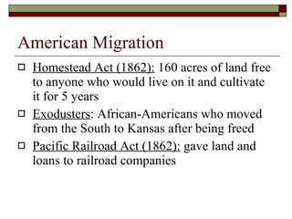 American Migration Homestead Act (1862):  160 acres of land free to anyone who would live on it and cultivate it for 5 years Exodusters : African-Americans who moved from the South to Kansas after being freed Pacific Railroad Act (1862):  gave land and loans to railroad companies 