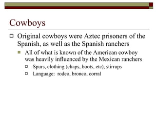 Cowboys Original cowboys were Aztec prisoners of the Spanish, as well as the Spanish ranchers All of what is known of the American cowboy was heavily influenced by the Mexican ranchers Spurs, clothing (chaps, boots, etc), stirrups Language:  rodeo, bronco, corral  