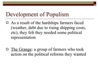 Development of Populism As a result of the hardships farmers faced (weather, debt due to rising shipping costs, etc), they felt they needed some political representation The Grange : a group of farmers who took action on the political reforms they wanted 