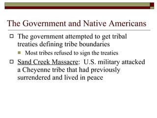 The Government and Native Americans The government attempted to get tribal treaties defining tribe boundaries Most tribes refused to sign the treaties Sand Creek Massacre :  U.S. military attacked a Cheyenne tribe that had previously surrendered and lived in peace 