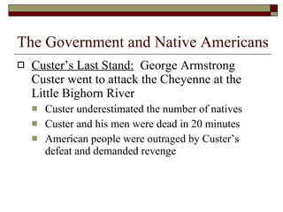 Custer’s Last Stand:   George Armstrong Custer went to attack the Cheyenne at the Little Bighorn River Custer underestimated the number of natives Custer and his men were dead in 20 minutes American people were outraged by Custer’s defeat and demanded revenge The Government and Native Americans 