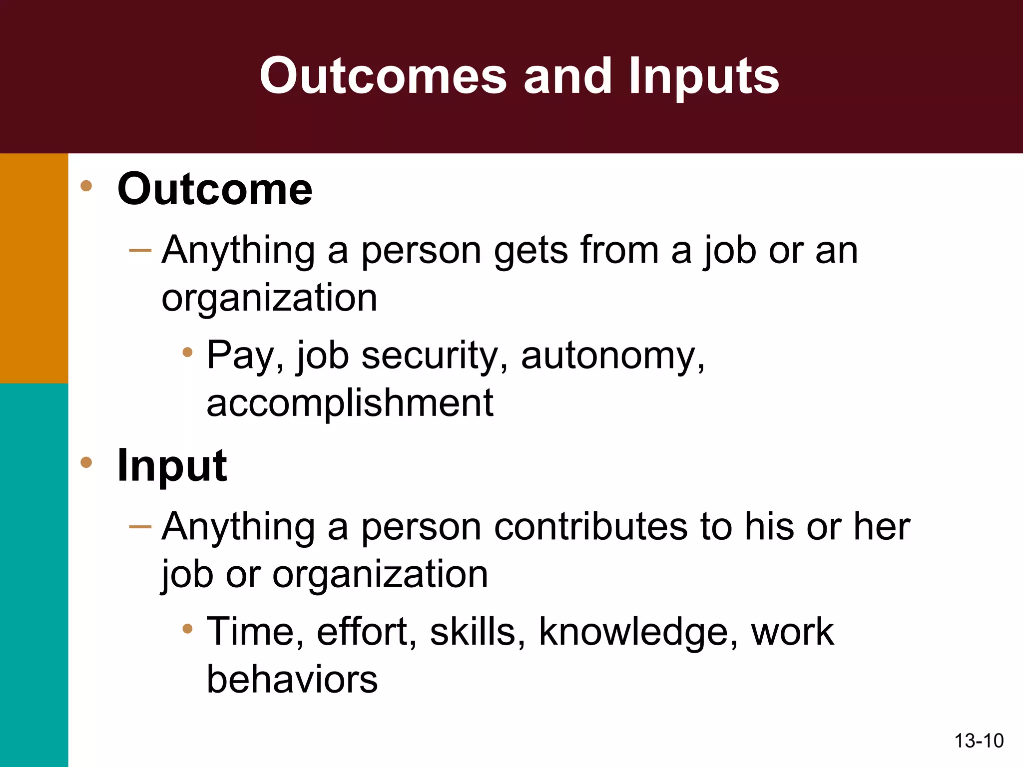 Outcomes and Inputs Outcome Anything a person gets from a job or an organization Pay, job security, autonomy, accomplishment Input Anything a person contributes to his or her job or organization Time, effort, skills, knowledge, work behaviors 