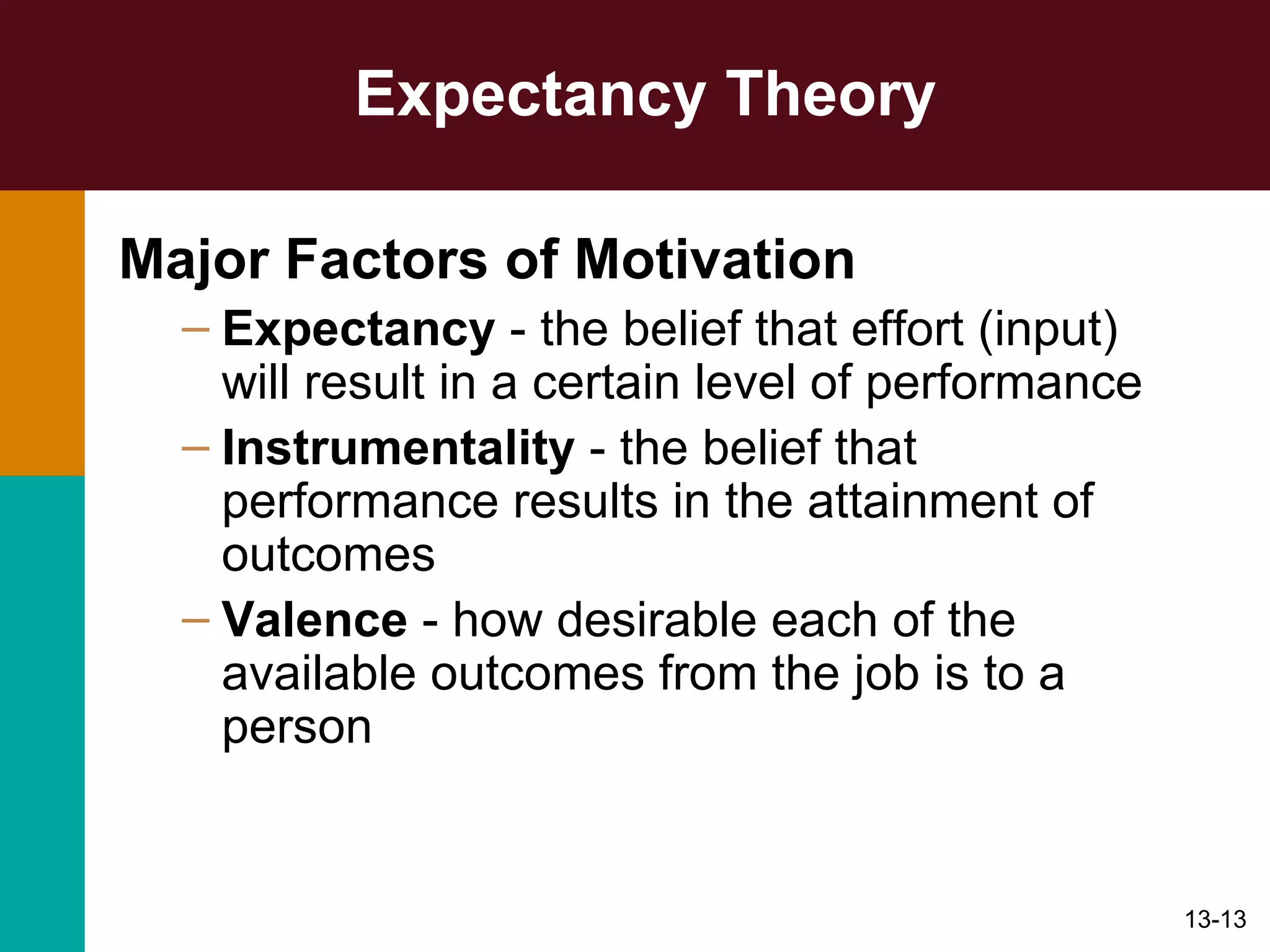 Expectancy Theory Major Factors of Motivation   Expectancy  - the belief that effort (input) will result in a certain level of performance Instrumentality  - the belief that performance results in the attainment of outcomes Valence  - how desirable each of the available outcomes from the job is to a person 