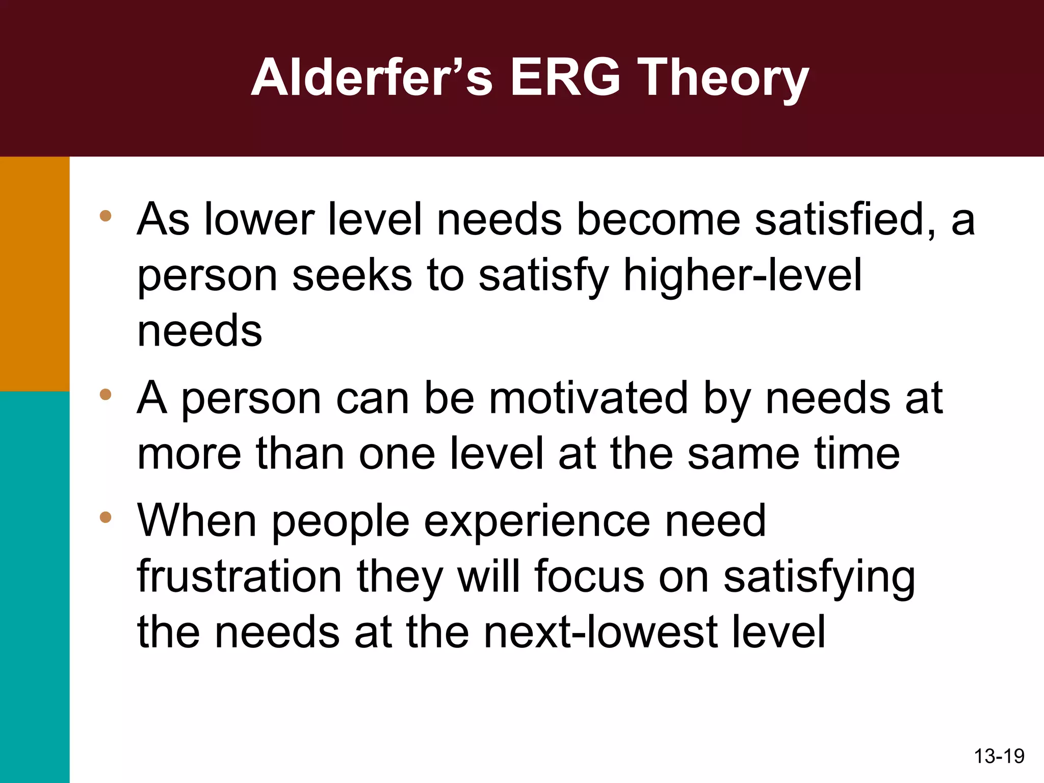 Alderfer’s ERG Theory As lower level needs become satisfied, a person seeks to satisfy higher-level needs A person can be motivated by needs at more than one level at the same time When people experience need frustration they will focus on satisfying the needs at the next-lowest level 