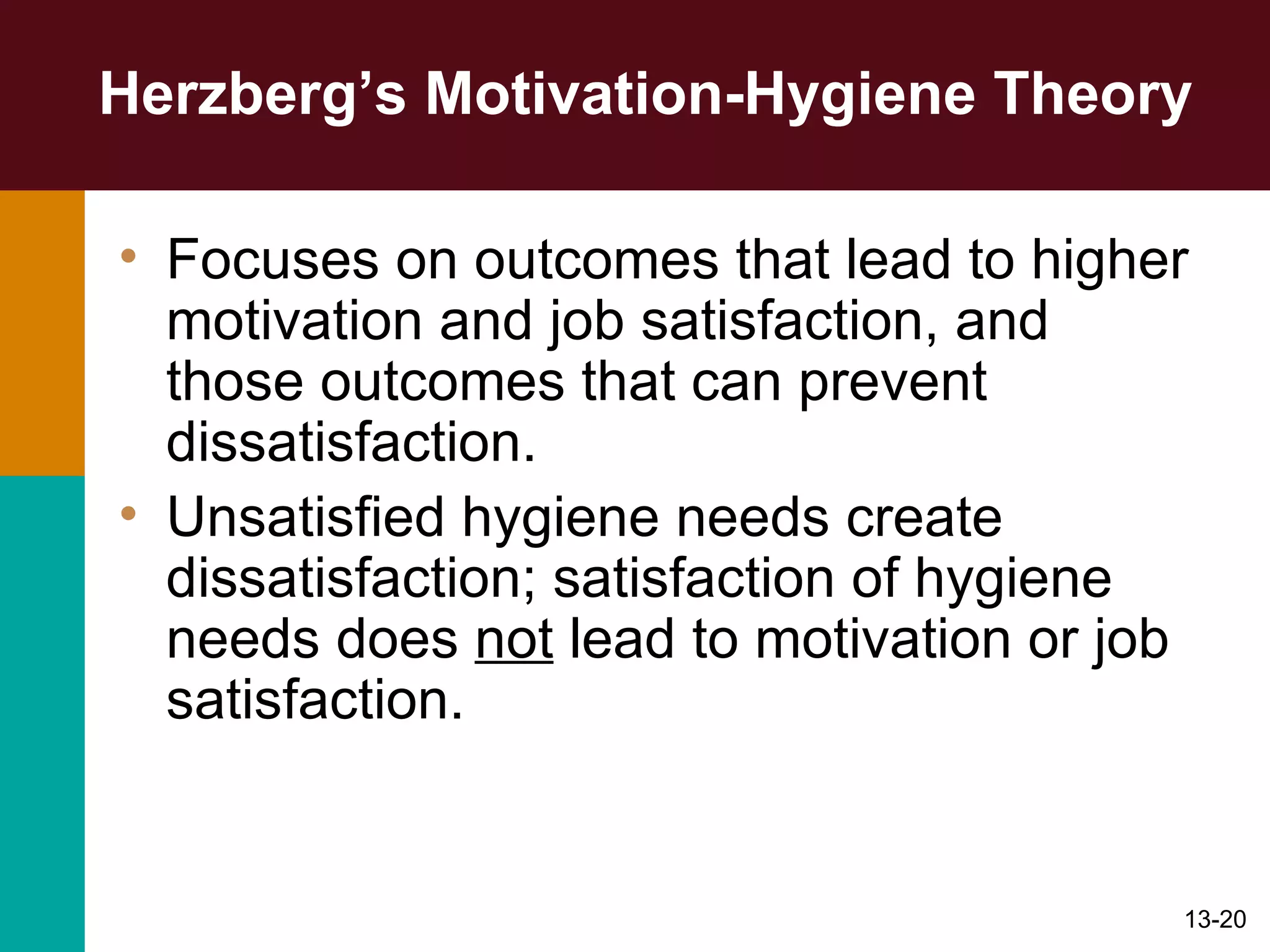 Herzberg’s Motivation-Hygiene Theory Focuses on outcomes that lead to higher motivation and job satisfaction, and those outcomes that can prevent dissatisfaction. Unsatisfied hygiene needs create dissatisfaction; satisfaction of hygiene needs does  not  lead to motivation or job satisfaction. 