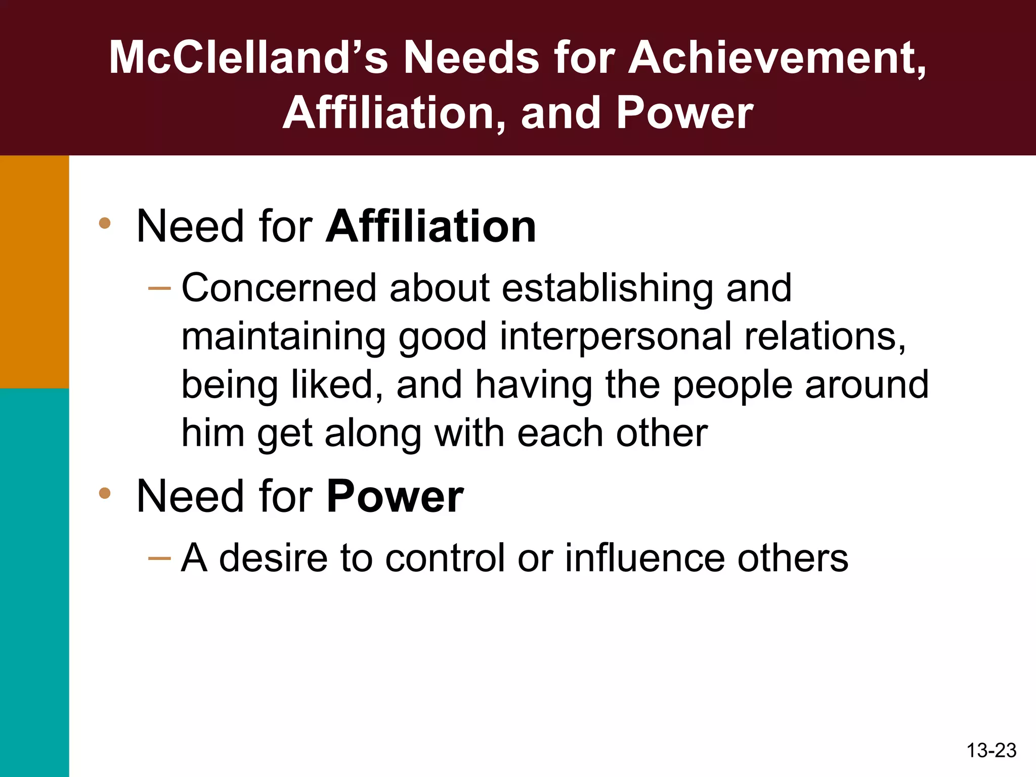 McClelland’s Needs for Achievement, Affiliation, and Power Need for  Affiliation Concerned about establishing and maintaining good interpersonal relations, being liked, and having the people around him get along with each other Need for  Power A desire to control or influence others 