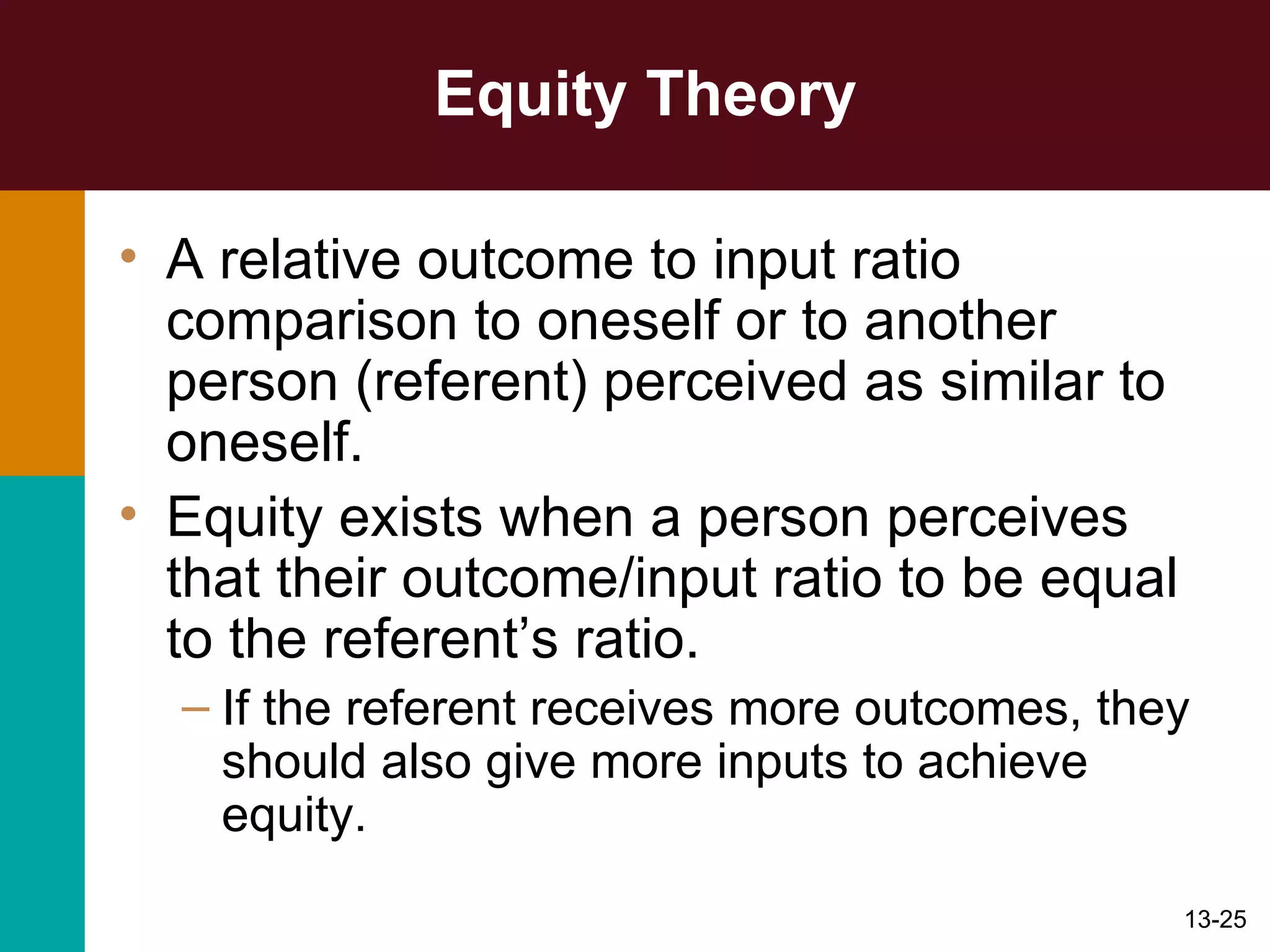 Equity Theory A relative outcome to input ratio comparison to oneself or to another person (referent) perceived as similar to oneself.  Equity exists when a person perceives that their outcome/input ratio to be equal to the referent’s ratio. If the referent receives more outcomes, they should also give more inputs to achieve equity. 