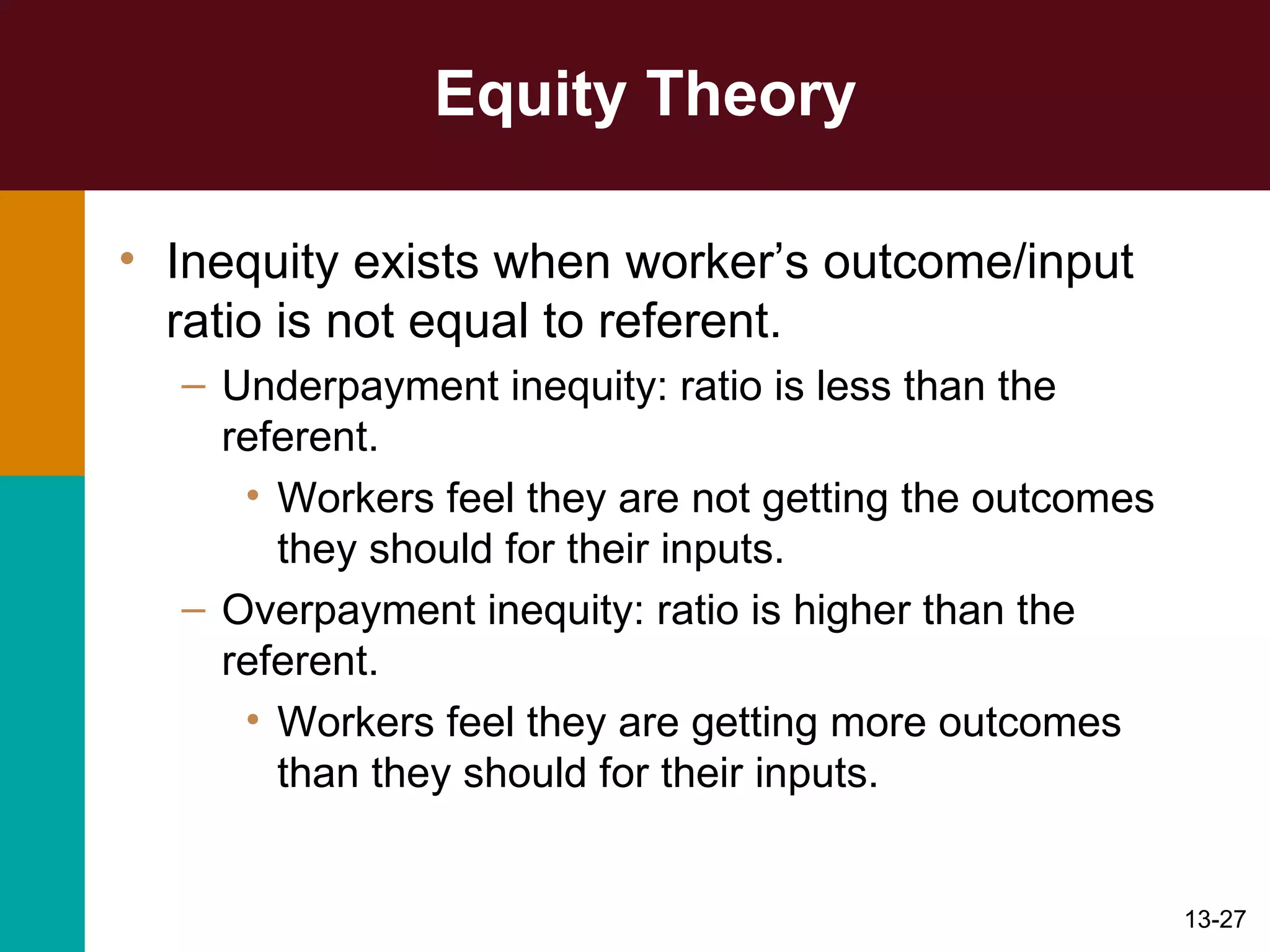 Equity Theory Inequity exists when worker’s outcome/input ratio is not equal to referent. Underpayment inequity: ratio is less than the referent. Workers feel they are not getting the outcomes they should for their inputs. Overpayment inequity: ratio is higher than the referent. Workers feel they are getting more outcomes than they should for their inputs. 