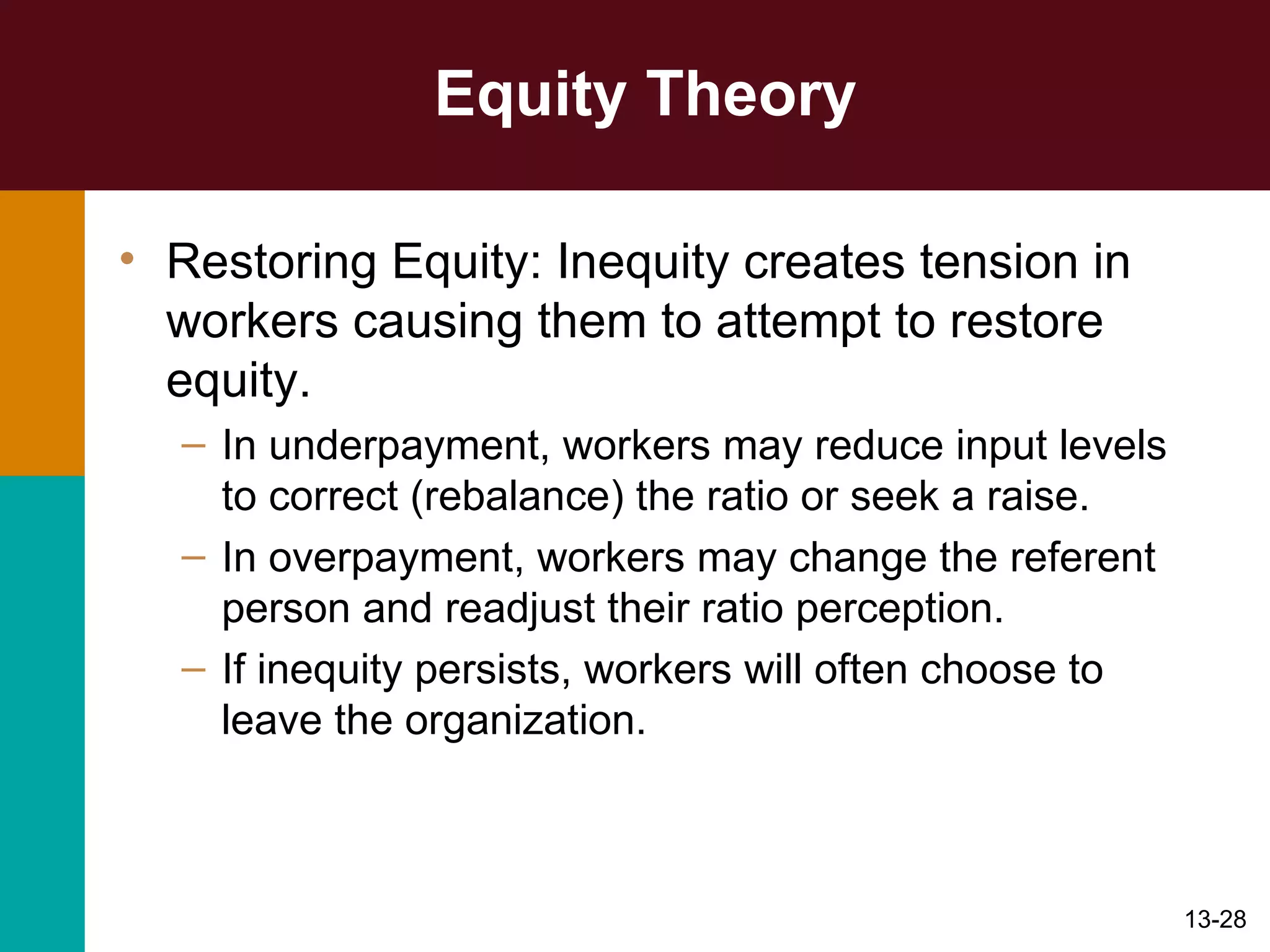 Equity Theory Restoring Equity: Inequity creates tension in workers causing them to attempt to restore equity. In underpayment, workers may reduce input levels to correct (rebalance) the ratio or seek a raise. In overpayment, workers may change the referent person and readjust their ratio perception. If inequity persists, workers will often choose to leave the organization. 
