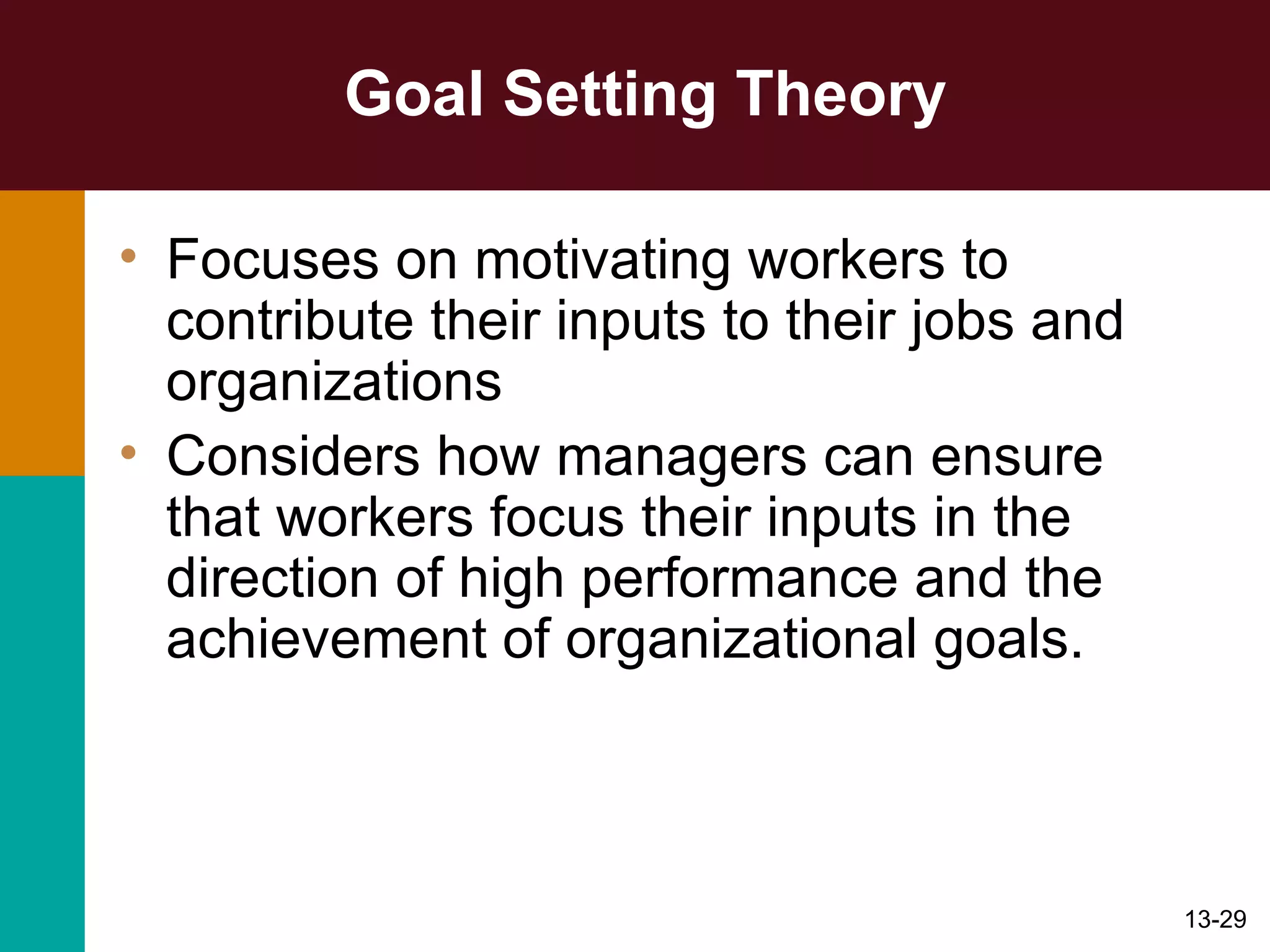 Goal Setting Theory Focuses on motivating workers to contribute their inputs to their jobs and organizations Considers how managers can ensure that workers focus their inputs in the direction of high performance and the achievement of organizational goals. 