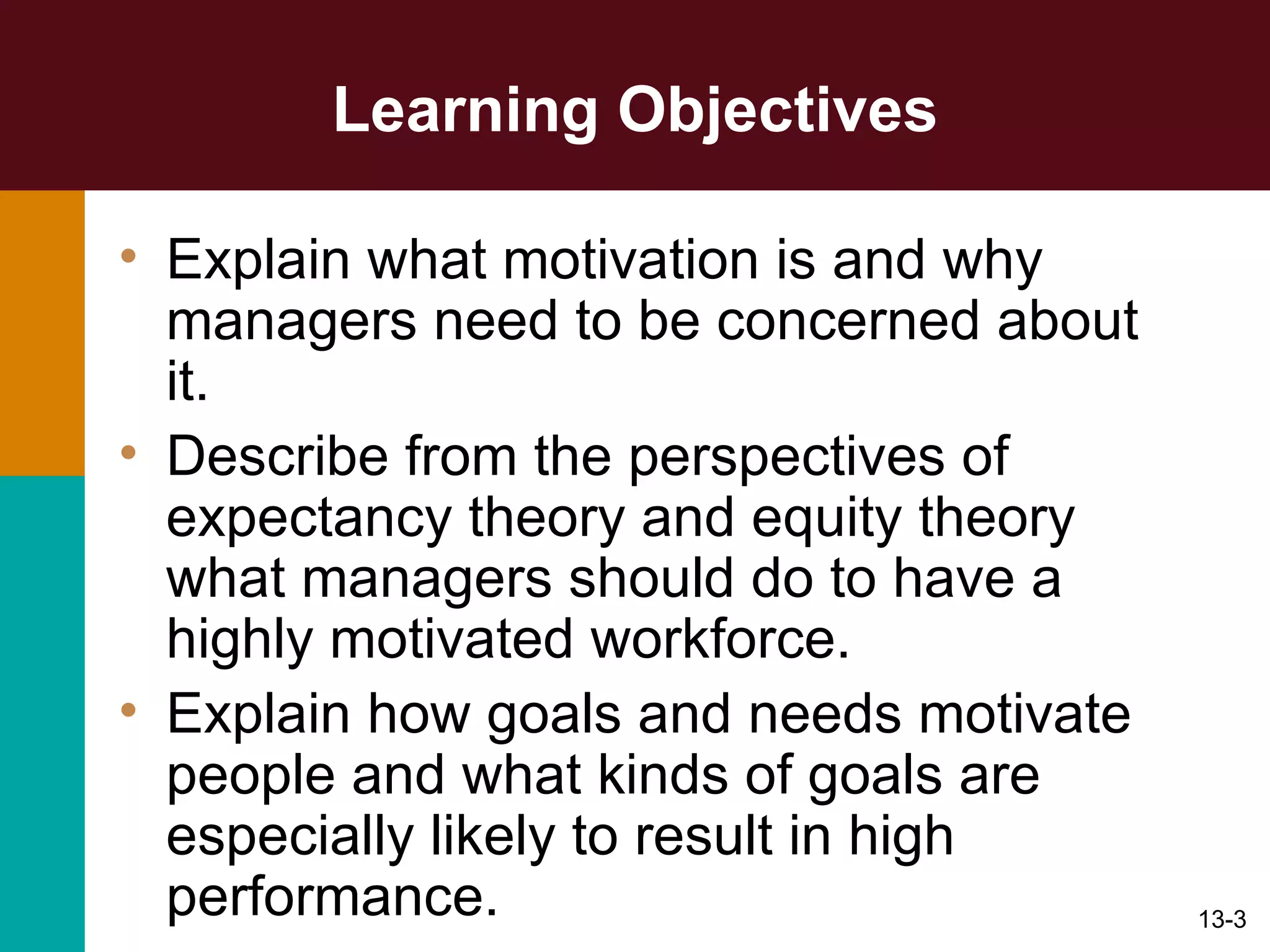 Learning Objectives Explain what motivation is and why managers need to be concerned about it. Describe from the perspectives of expectancy theory and equity theory what managers should do to have a highly motivated workforce. Explain how goals and needs motivate people and what kinds of goals are especially likely to result in high performance. 