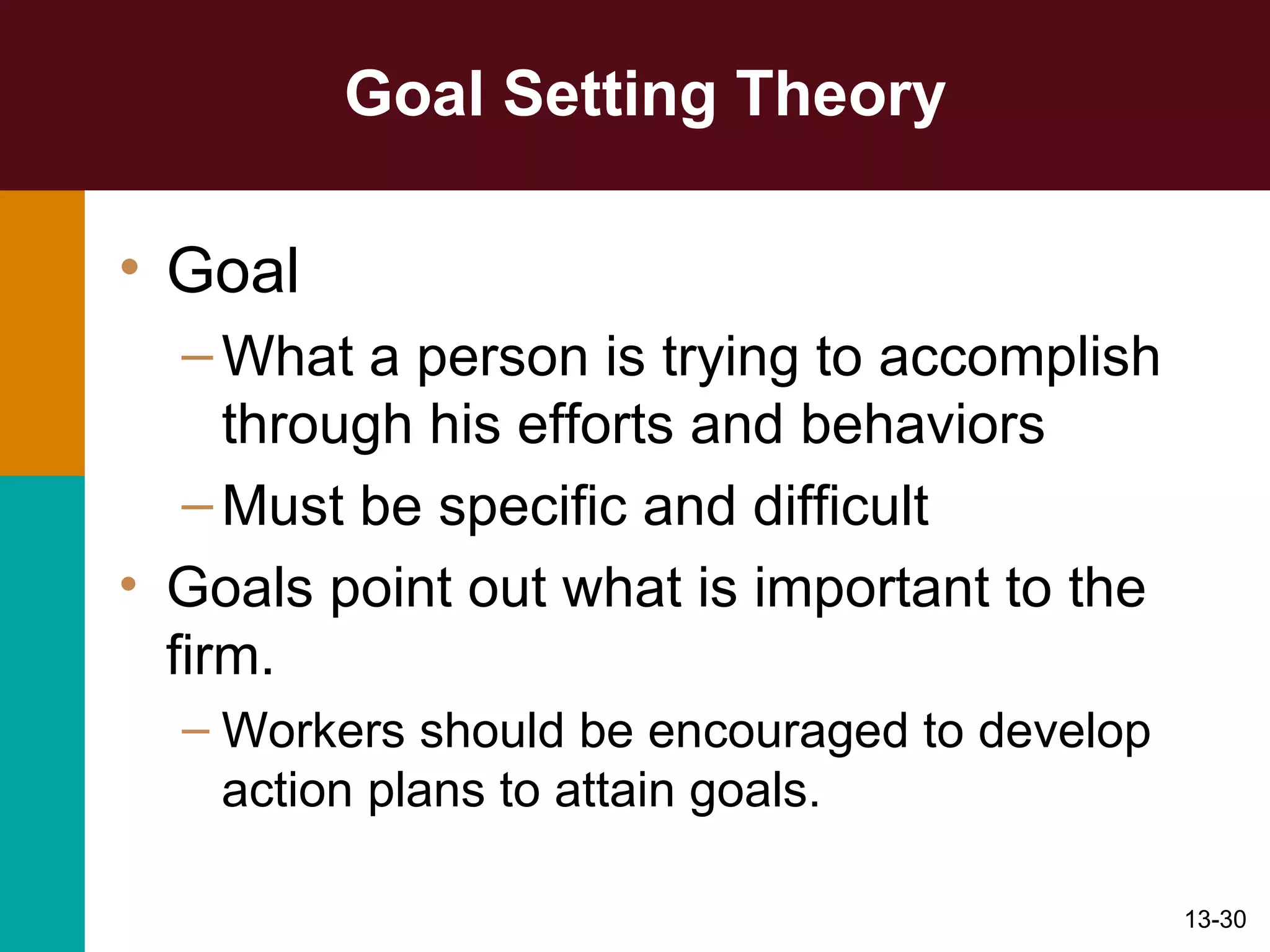 Goal Setting Theory Goal What a person is trying to accomplish through his efforts and behaviors Must be specific and difficult Goals point out what is important to the firm. Workers should be encouraged to develop action plans to attain goals. 
