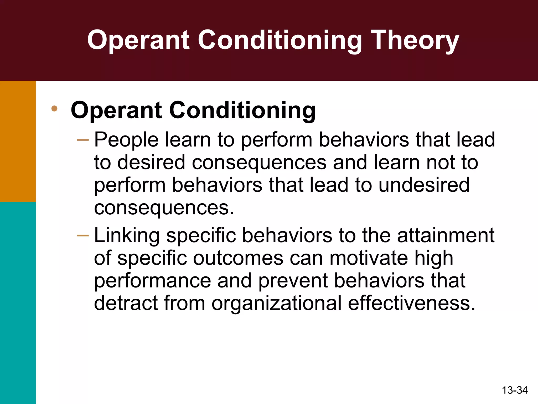 Operant Conditioning Theory Operant Conditioning People learn to perform behaviors that lead to desired consequences and learn not to perform behaviors that lead to undesired consequences. Linking specific behaviors to the attainment of specific outcomes can motivate high performance and prevent behaviors that detract from organizational effectiveness. 