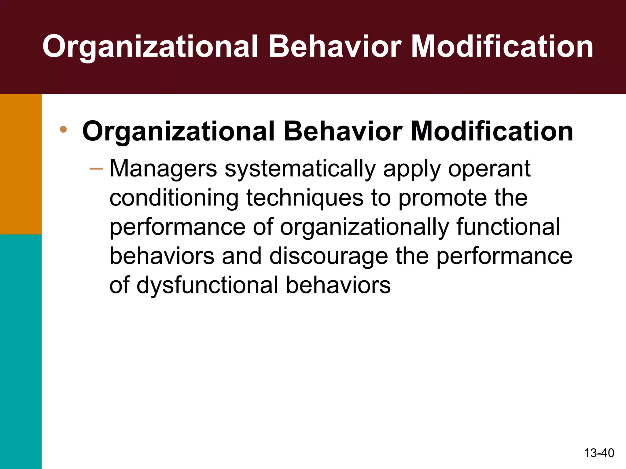 Organizational Behavior Modification Organizational Behavior Modification Managers systematically apply operant conditioning techniques to promote the performance of organizationally functional behaviors and discourage the performance of dysfunctional behaviors 