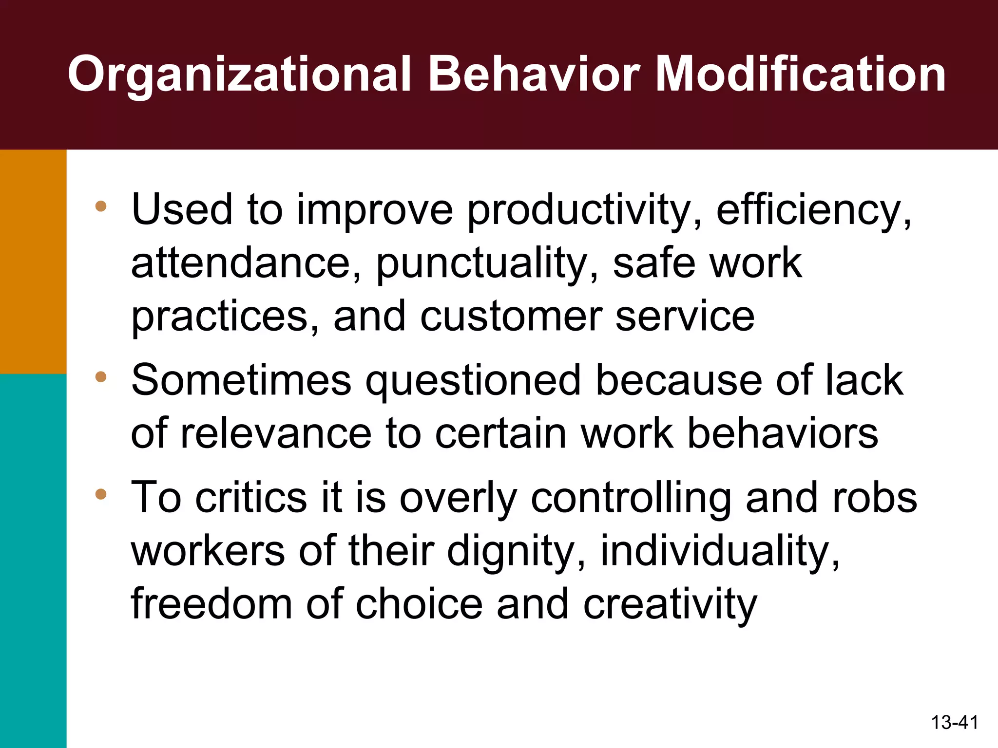 Organizational Behavior Modification Used to improve productivity, efficiency, attendance, punctuality, safe work practices, and customer service Sometimes questioned because of lack of relevance to certain work behaviors To critics it is overly controlling and robs workers of their dignity, individuality, freedom of choice and creativity 